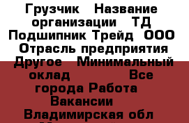 Грузчик › Название организации ­ ТД Подшипник Трейд, ООО › Отрасль предприятия ­ Другое › Минимальный оклад ­ 35 000 - Все города Работа » Вакансии   . Владимирская обл.,Муромский р-н